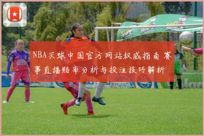NBA买球中国官方网站权威指南 赛事直播赔率分析与投注技巧解析