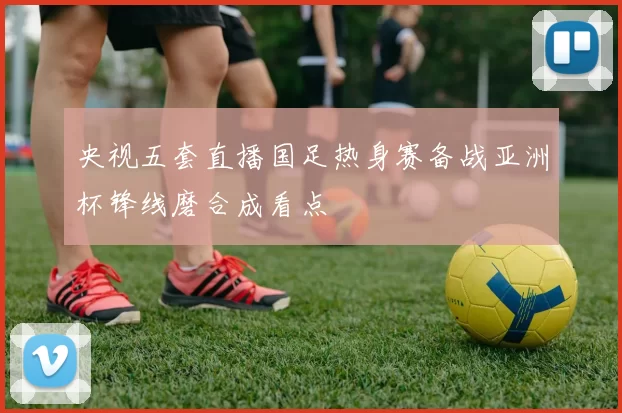 央视五套直播国足热身赛备战亚洲杯锋线磨合成看点