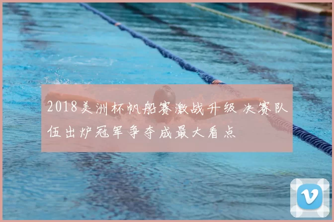 2018美洲杯帆船赛激战升级 决赛队伍出炉冠军争夺成最大看点